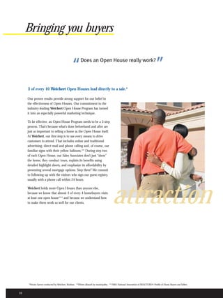 Bringing you buyers


                                                 “       Does an Open House really work?
                                                                                                                                     ”
     3 of every 10 Weichert Open Houses lead directly to a sale.*

     Our proven results provide strong support for our belief in
     the effectiveness of Open Houses. Our commitment to the
     industry-leading Weichert Open House Program has turned
     it into an especially powerful marketing technique.

     To be effective, an Open House Program needs to be a 3-step
     process. That’s because what’s done beforehand and after are
     just as important to selling a home as the Open House itself.
     At Weichert, our first step is to use every means to drive
     customers to attend. That includes online and traditional
     advertising, direct mail and phone calling and, of course, our
     familiar signs with their yellow balloons.** During step two
     of each Open House, our Sales Associates don’t just “show”
     the home; they conduct tours, explain its benefits using
     detailed highlight sheets, and emphasize its affordability by
     presenting several mortgage options. Step three? We commit
     to following up with the visitors who sign our guest registry,
     usually with a phone call within 24 hours.




                                                                                         attraction
     Weichert holds more Open Houses than anyone else,
     because we know that almost 3 of every 4 homebuyers visits
     at least one open house*** and because we understand how
     to make them work so well for our clients.




      *Private Survey conducted by Weichert, Realtors. **Where allowed by municipality. ***2005 National Association of REALTORS® Profile of Home Buyers and Sellers.


10
 