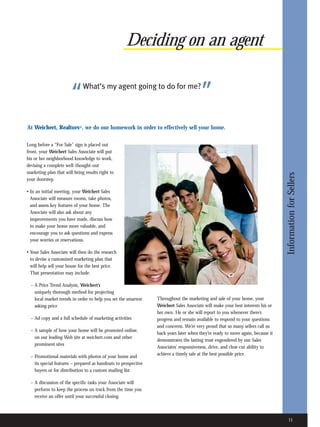 Deciding on an agent


                       “      What’s my agent going to do for me?
                                                                                        ”
At Weichert, Realtors®, we do our homework in order to effectively sell your home.

Long before a “For Sale” sign is placed out
front, your Weichert Sales Associate will put
his or her neighborhood knowledge to work,
devising a complete well-thought-out
marketing plan that will bring results right to




                                                                                                                                 Information for Sellers
your doorstep.

• In an initial meeting, your Weichert Sales
  Associate will measure rooms, take photos,
  and assess key features of your home. The
  Associate will also ask about any
  improvements you have made, discuss how
  to make your home more valuable, and
  encourage you to ask questions and express
  your worries or reservations.

• Your Sales Associate will then do the research
  to devise a customized marketing plan that
  will help sell your house for the best price.
  That presentation may include:

  – A Price Trend Analysis, Weichert’s
    uniquely thorough method for projecting
    local market trends in order to help you set the smartest    Throughout the marketing and sale of your home, your
    asking price                                                 Weichert Sales Associate will make your best interests his or
                                                                 her own. He or she will report to you whenever there’s
  – Ad copy and a full schedule of marketing activities          progress and remain available to respond to your questions
                                                                 and concerns. We’re very proud that so many sellers call us
  – A sample of how your home will be promoted online,
                                                                 back years later when they’re ready to move again, because it
    on our leading Web site at weichert.com and other
                                                                 demonstrates the lasting trust engendered by our Sales
    prominent sites
                                                                 Associates’ responsiveness, drive, and clear-cut ability to
                                                                 achieve a timely sale at the best possible price.
  – Promotional materials with photos of your home and
    its special features – prepared as handouts to prospective
    buyers or for distribution to a custom mailing list

  – A discussion of the specific tasks your Associate will
    perform to keep the process on track from the time you
    receive an offer until your successful closing



                                                                                                                                   11
 