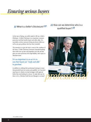 Ensuring serious buyers


                                                                    ” “
                                                                          How can we determine who is a

       “        What is a Seller’s Disclosure?
                                                                                            ”
                                                                             qualified buyer?


     At the time of listing, you will be asked to fill out a Seller’s
     Disclosure. A Seller’s Disclosure is an important consumer
     protection tool that benefits buyers and sellers alike. It is
     essentially a written statement listing any known defects as
     well as any past problems that have been remedied.

     The intention is to give the buyer a sense of the condition of
     the house. A Seller Disclosure minimizes misunderstandings
     that could come up later and jeopardize your sale and also
     gives you some protection from legal liability, with respect to
     disclosure items.

     It is as important to us as it is to
     you that buyers are “ready and able”
     to purchase.
     In addition to utilizing their professional training to ensure
     that potential buyers are serious and qualified, our Associates
     urge buyers to obtain an actual mortgage credit approval
     before they start looking for a home. To make that easy for
     them to do, a Weichert Gold Services Manager is on hand.*
                                                                        professional


     *Not available in all states.


12
 