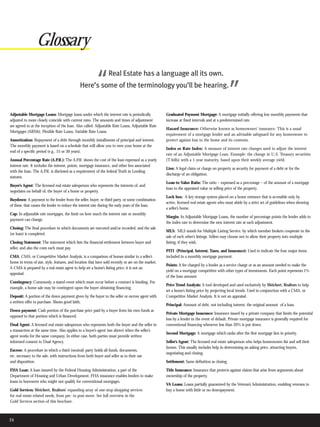 Glossary

                                                         “       Real Estate has a language all its own.
                                              Here’s some of the terminology you’ll be hearing.
                                                                                                                                               ”
Adjustable Mortgage Loans: Mortgage loans under which the interest rate is periodically              Graduated Payment Mortgage: A mortgage initially offering low monthly payments that
adjusted to more closely coincide with current rates. The amounts and times of adjustment            increase at fixed intervals and at a predetermined rate.
are agreed to at the inception of the loan. Also called: Adjustable Rate Loans, Adjustable Rate
                                                                                                     Hazard Insurance: Otherwise known as homeowners’ insurance. This is a usual
Mortgages (ARMs), Flexible Rate Loans, Variable Rate Loans.
                                                                                                     requirement of a mortgage lender and an advisable safeguard for any homeowner to
Amortization: Repayment of a debt through monthly installments of principal and interest.            protect against loss to the home and its contents.
The monthly payment is based on a schedule that will allow you to own your home at the
                                                                                                     Index or Rate Index: A measure of interest rate changes used to adjust the interest
end of a specific period (e.g., 15 or 30 years).
                                                                                                     rate of an Adjustable Mortgage Loan. Example: the change in U.S. Treasury securities
Annual Percentage Rate (A.P.R.): The A.P.R. shows the cost of the loan expressed as a yearly         (T-bills) with a 1-year maturity, based upon their weekly average yield.
interest rate. It includes the interest, points, mortgage insurance, and other fees associated
                                                                                                     Lien: A legal claim or charge on property as security for payment of a debt or for the
with the loan. The A.P.R. is disclosed as a requirement of the federal Truth in Lending
                                                                                                     discharge of an obligation.
statutes.
                                                                                                     Loan-to-Value Ratio: The ratio – expressed as a percentage – of the amount of a mortgage
Buyer’s Agent: The licensed real estate salesperson who represents the interests of, and
                                                                                                     loan to the appraised value or selling price of the property.
negotiates on behalf of, the buyer of a home or property.
                                                                                                     Lock box: A key storage system placed on a home entrance that is accessible only by
Buydown: A payment to the lender from the seller, buyer, or third party, or some combination
                                                                                                     active, licensed real estate agents who must abide by a strict set of guidelines when showing
of these, that causes the lender to reduce the interest rate during the early years of the loan.
                                                                                                     a seller’s home.
Cap: In adjustable rate mortgages, the limit on how much the interest rate or monthly
                                                                                                     Margin: In Adjustable Mortgage Loans, the number of percentage points the lender adds to
payment can change.
                                                                                                     the index rate to determine the new interest rate at each adjustment.
Closing: The final procedure in which documents are executed and/or recorded, and the sale
                                                                                                     MLS: MLS stands for Multiple Listing Service, by which member brokers cooperate in the
(or loan) is completed.
                                                                                                     sale of each other’s listings. Sellers may choose not to allow their property into multiple
Closing Statement: The statement which lists the financial settlement between buyer and              listing, if they wish.
seller, and also the costs each must pay.
                                                                                                     PITI (Principal, Interest, Taxes, and Insurance): Used to indicate the four major items
CMA: CMA, or Competitive Market Analysis, is a comparison of homes similar to a seller’s             included in a monthly mortgage payment.
home in terms of size, style, features, and location that have sold recently or are on the market.
                                                                                                     Points: A fee charged by a lender as a service charge or as an amount needed to make the
A CMA is prepared by a real estate agent to help set a home’s listing price; it is not an
                                                                                                     yield on a mortgage competitive with other types of investments. Each point represents 1%
appraisal.
                                                                                                     of the loan amount.
Contingency: Commonly, a stated event which must occur before a contract is binding. For
                                                                                                     Price Trend Analysis: A tool developed and used exclusively by Weichert, Realtors to help
example, a home sale may be contingent upon the buyer obtaining financing.
                                                                                                     set a home’s listing price by projecting local trends. Used in conjunction with a CMA, or
Deposit: A portion of the down payment given by the buyer to the seller or escrow agent with         Competitive Market Analysis. It is not an appraisal.
a written offer to purchase. Shows good faith.
                                                                                                     Principal: Amount of debt, not including interest; the original amount of a loan.
Down payment: Cash portion of the purchase price paid by a buyer from his own funds as
                                                                                                     Private Mortgage Insurance: Insurance issued by a private company that limits the potential
opposed to that portion which is financed.
                                                                                                     loss by a lender in the event of default. Private mortgage insurance is generally required for
Dual Agent: A licensed real estate salesperson who represents both the buyer and the seller in       conventional financing whenever less than 20% is put down.
a transaction at the same time. Also applies to a buyer’s agent (see above) when the seller’s
                                                                                                     Second Mortgage: A mortgage which ranks after the first mortgage lien in priority.
agent works for the same company. In either case, both parties must provide written
informed consent to Dual Agency.                                                                     Seller’s Agent: The licensed real estate salesperson who helps homeowners list and sell their
                                                                                                     homes. This usually includes help in determining an asking price, attracting buyers,
Escrow: A procedure in which a third (neutral) party holds all funds, documents,
                                                                                                     negotiating and closing.
etc. necessary to the sale, with instructions from both buyer and seller as to their use
and disposition.                                                                                     Settlement: Same definition as closing.

FHA Loan: A loan insured by the Federal Housing Administration, a part of the                        Title Insurance: Insurance that protects against claims that arise from arguments about
Department of Housing and Urban Development. FHA insurance enables lenders to make                   ownership of the property.
loans to borrowers who might not qualify for conventional mortgages.
                                                                                                     VA Loans: Loans partially guaranteed by the Veteran’s Administration, enabling veterans to
Gold Services: Weichert, Realtors’ expanding array of one-stop shopping services                     buy a home with little or no downpayment.
for real estate-related needs, from pre- to post-move. See full overview in the
Gold Services section of this brochure.



24
 