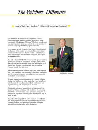 The Weichert Difference                       ®




     “     How is Weichert, Realtors® different from other Realtors?
                                                                                   ”
Our answer can be summed up in a single word, “service.”
Deceptively simple, but true: delivering better service to our
customers is “The Weichert Difference.” The desire to make your
real estate experience as easy and as hassle-free as we possibly can
motivates every single Weichert program and service.

As a company, we take the words “One Source. Many Solutions”
on the cover of this booklet very seriously. They represent our
service commitment to you: We will work as a unified team to
make everything you need available to you in one place – your
local Weichert office.

Not only will your Weichert Sales Associate take genuine pride in
guiding you through the intricacies of buying or selling a home,
but your Gold Services Manager will be your personal link to all
the one-stop shopping services that will save you needless
“running around” time and stress.

Because even after success in finding you a great home or getting
you a great price fades, your memory of a trust-based relationship
                                                                       Jim Weichert, president
and the caring and responsive personal service you consistently
received will remain with you.

As you’re reading this, you’re embarking on a journey. Whether
buying your first home or selling one to find a new home better
suited to your life now, the road ahead will lead to many new
experiences along with many important decisions.

This booklet is designed as a guidebook to help demystify the
journey so that you can set out with confidence. It’s brimming
with helpful information and advice gained over many years on
the trail. We hope it will convince you to depend on our help all
along the way.

If you find that this guidebook makes you more knowledgeable
and better prepared for your very important journey, we would
certainly appreciate the opportunity to help you reach your
ultimate home buying and/or selling destination.




                                                                                                 1
 