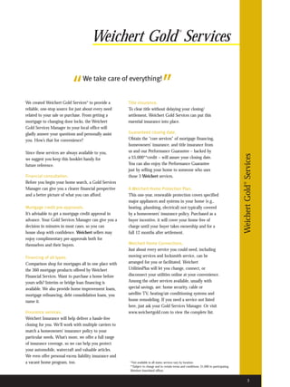 Weichert Gold Services
                                                                                                ®




                           “      We take care of everything!
                                                                                  ”
We created Weichert Gold Services* to provide a         Title insurance.
reliable, one-stop source for just about every need     To clear title without delaying your closing/
related to your sale or purchase. From getting a        settlement, Weichert Gold Services can put this
mortgage to changing door locks, the Weichert           essential insurance into place.
Gold Services Manager in your local office will
gladly answer your questions and personally assist      Guaranteed closing date.
you. How’s that for convenience?                        Obtain the “core services” of mortgage financing,
                                                        homeowners’ insurance, and title insurance from
Since these services are always available to you,       us and our Performance Guarantee – backed by




                                                                                                                                            Weichert Gold® Services
we suggest you keep this booklet handy for              a $5,000**credit – will assure your closing date.
future reference.                                       You can also enjoy the Performance Guarantee
                                                        just by selling your home to someone who uses
Financial consultation.                                 those 3 Weichert services.
Before you begin your home search, a Gold Services
Manager can give you a clearer financial perspective    A Weichert Home Protection Plan.
and a better picture of what you can afford.            This one-year, renewable protection covers specified
                                                        major appliances and systems in your home (e.g.,
Mortgage credit pre-approvals.                          heating, plumbing, electrical) not typically covered
It’s advisable to get a mortgage credit approval in     by a homeowners’ insurance policy. Purchased as a
advance. Your Gold Services Manager can give you a      buyer incentive, it will cover your home free of
decision in minutes in most cases, so you can           charge until your buyer takes ownership and for a
house shop with confidence. Weichert sellers may        full 12 months after settlement.
enjoy complimentary pre-approvals both for
themselves and their buyers.                            Weichert Home Connections.
                                                        Just about every service you could need, including
Financing of all types.                                 moving services and locksmith service, can be
Comparison shop for mortgages all in one place with     arranged for you or facilitated. Weichert
the 360 mortgage products offered by Weichert           UtilitiesPlus will let you change, connect, or
Financial Services. Want to purchase a home before      disconnect your utilities online at your convenience.
yours sells? Interim or bridge loan financing is        Among the other services available, usually with
available. We also provide home improvement loans,      special savings, are: home security, cable or
mortgage refinancing, debt consolidation loans, you     satellite TV, heating/air conditioning systems and
name it.                                                home remodeling. If you need a service not listed
                                                        here, just ask your Gold Services Manager. Or visit
Insurance services.                                     www.weichertgold.com to view the complete list.
Weichert Insurance will help deliver a hassle-free
closing for you. We’ll work with multiple carriers to
match a homeowners’ insurance policy to your
particular needs. What’s more, we offer a full range
of insurance coverage, so we can help you protect
your automobile, watercraft and valuable articles.
We even offer personal excess liability insurance and
a vacant home program, too.                              *Not available in all states; services vary by location.
                                                         **Subject to change and to certain terms and conditions; $1,000 in participating
                                                         Weichert franchised offices.


                                                                                                                                                     3
 