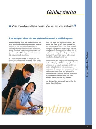 Getting started


“   When should you sell your house - after you buy your next one?
                                                                                                             ”
If you already own a home, it’s a basic question and the answer is as individual as you are.

Generally speaking, under most market conditions, real      In that case, if you have very specific criteria – like
estate professionals advise listing your present home and   location, size, views, age, etc. which could lead to a
shopping for your new home simultaneously. To               time-consuming home search – you should consider
consider your own individual needs and circumstances,       finding and buying a home first before you sell your
though, you should talk to your agent about how fast        existing home. If necessary, you can make an offer to




                                                                                                                         Information for Sellers
you need to sell and how long you should expect it to       buy that home contingent on selling yours. On the
take in current market conditions.                          other hand, if you sell first, you can make your sale
                                                            dependent on finding a home to buy.
In a robust real estate market, for example, you can
assume your home would be more likely to sell quickly.      While seasonality, too, can play a role in deciding when
                                                            to sell – with spring and fall the most popular seasons to
                                                            put a home on the market – your agent can help you
                                                            consider factors like interest rates and consumer
                                                            confidence in the economy. Low interest rates will send
                                                            you buyers year round. Some may be deterred by
                                                            unpleasant weather conditions, of course, but it’s been
                                                            our experience that potential buyers who brave
                                                            inclement weather tend to be very motivated.

                                                            Your Weichert Sales Associate will help you find the
                                                            solution that’s right for you.




                                              anytime
                                                                                                                                 5
 