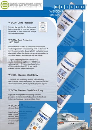 T-44
with PTFE-SuperPower
ustrial and workshop
on protection,
resistance,
conservation
in one
WEICON Corro-Protection
Forms a dry, wax-like film that provides
lasting protection of tools and precision
parts made of metal for in-door storage
and overseas shipment.
WEICON Rust Protection
2000 PLUS
Rust Protection 2000 PLUS is a special corrosion and
weathering resistant surface coating made on the basis of
iron-III-oxide (hematite). By using highly-purified iron oxide
pigments in a flake-like structure, a permanent weathering
and water resistant surface protection is achieved.
A higher corrosion protection is achieved by
double crosscoating application: >2.000 hours
salt spray test = >20 years natural weathering
(C5-I corrodibility class ISO 12 944, part 2)
Colours: charcoal grey and silver-grey.
WEICON Stainless Steel Spray
A corrosion and weathering resistant surface coating.
Due to its high chemical resistance, this spray can be used
wherever a resistant, effective protective layer is required.
WEICON Stainless Steel Care Spray
Especially developed for the cleaning, care and
protection of matt and polished stainless steel surfaces
indoors and outdoors. Has an antistatic effect.
WEICON A
Allround-Spray
Used in all ind
areas. Corrosi
cleaning, water
lubrication and
are combined
product.
WEICON for the Maritime
Industry
3
 