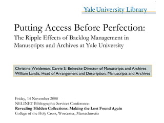 Putting Access Before Perfection:
The Ripple Effects of Backlog Management in
Manuscripts and Archives at Yale University


Christine Weideman, Carrie S. Beinecke Director of Manuscripts and Archives
William Landis, Head of Arrangement and Description, Manuscripts and Archives




Friday, 14 November 2008
NELINET Bibliographic Services Conference:
Revealing Hidden Collections: Making the Lost Found Again
College of the Holy Cross, Worcester, Massachusetts
 
