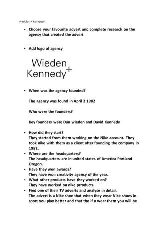 weiden+ kenerdy
• Choose your favourite advert and complete research on the
agency that created the advert
• Add logo of agency
• When was the agency founded?
The agency was found in April 2 1982
Who were the founders?
Key founders were Dan wieden and David Kennedy
• How did they start?
They started from them working on the Nike account. They
took nike with them as a client after founding the company in
1982.
• Where are the headquarters?
The headquarters are in united states of America Portland
Oregon.
• Have they won awards?
They have won creativity agency of the year.
• What other products have they worked on?
They have worked on nike prroducts.
• Find one of their TV adverts and analyse in detail.
The advert is a Nike shoe that when they wear Nike shoes in
sport you play better and that the if u wear them you will be
 