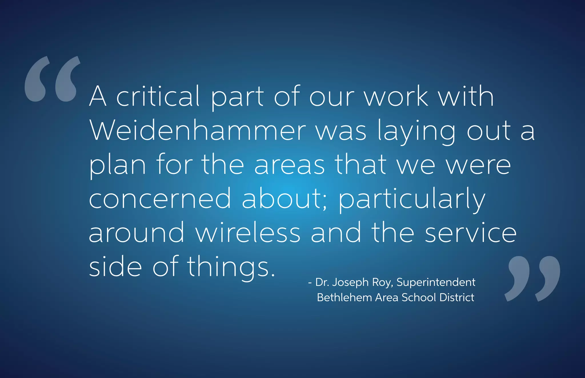 A critical part of our work with
Weidenhammer was laying out a
plan for the areas that we were
concerned about; particularly
around wireless and the service
side of things. - Dr. Joseph Roy, Superintendent
Bethlehem Area School District
 