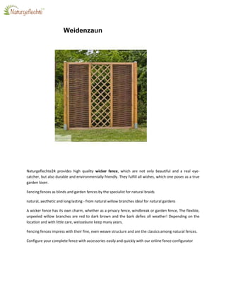 Weidenzaun
Naturgeflechte24 provides high quality wicker fence, which are not only beautiful and a real eye-
catcher, but also durable and environmentally friendly. They fulfill all wishes, which one poses as a true
garden lover.
Fencing fences as blinds and garden fences by the specialist for natural braids
natural, aesthetic and long lasting - from natural willow branches ideal for natural gardens
A wicker fence has its own charm, whether as a privacy fence, windbreak or garden fence, The flexible,
unpeeled willow branches are red to dark brown and the bark defies all weather! Depending on the
location and with little care, weisseäune keep many years.
Fencing fences impress with their fine, even weave structure and are the classics among natural fences.
Configure your complete fence with accessories easily and quickly with our online fence configurator
 