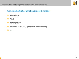 Gemeinschaftliches Erhebungsmodell von Reichweiten des Lokalfernsehens



        Gemeinschaftliches Erhebungsmodell: Inhalte

         Reichweite

         WSK

         Seher gestern

         (Werbe-)Akzeptanz, Sympathie, Seher-Bindung

         ...




                                                                         4   I7
 