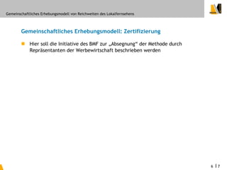 Gemeinschaftliches Erhebungsmodell von Reichweiten des Lokalfernsehens



        Gemeinschaftliches Erhebungsmodell: Zertifizierung

         Hier soll die Initiative des BMF zur „Absegnung“ der Methode durch
          Repräsentanten der Werbewirtschaft beschrieben werden




                                                                               6   I7
 