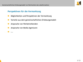 Gemeinschaftliches Erhebungsmodell von Reichweiten des Lokalfernsehens



        Perspektiven für die Vermarktung

         Möglichkeiten und Perspektiven der Vermarktung

         Vorteile aus dem gemeinschaftlichen Erhebungsmodell

         Ansprache von Werbetreibenden

         Ansprache von Media-Agenturen

         ...




                                                                         7   I7
 