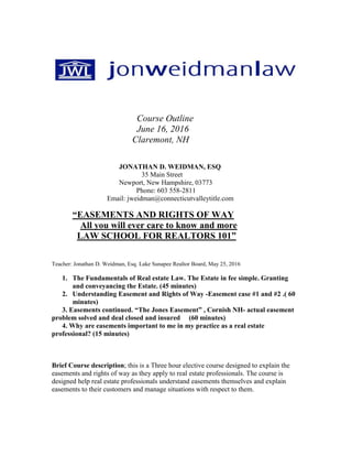 Course Outline
June 16, 2016
Claremont, NH
JONATHAN D. WEIDMAN, ESQ
35 Main Street
Newport, New Hampshire, 03773
Phone: 603 558-2811
Email: jweidman@connecticutvalleytitle.com
“EASEMENTS AND RIGHTS OF WAY
All you will ever care to know and more
LAW SCHOOL FOR REALTORS 101”
Teacher: Jonathan D. Weidman, Esq. Lake Sunapee Realtor Board, May 25, 2016
1. The Fundamentals of Real estate Law. The Estate in fee simple. Granting
and conveyancing the Estate. (45 minutes)
2. Understanding Easement and Rights of Way -Easement case #1 and #2 .( 60
minutes)
3. Easements continued. “The Jones Easement” , Cornish NH- actual easement
problem solved and deal closed and insured (60 minutes)
4. Why are easements important to me in my practice as a real estate
professional? (15 minutes)
Brief Course description; this is a Three hour elective course designed to explain the
easements and rights of way as they apply to real estate professionals. The course is
designed help real estate professionals understand easements themselves and explain
easements to their customers and manage situations with respect to them.
 