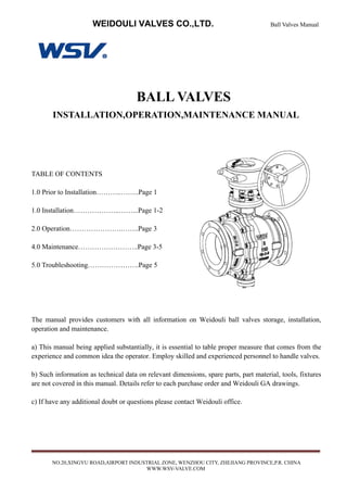 WEIDOULI VALVES CO.,LTD. Ball Valves Manual
NO.20,XINGYU ROAD,AIRPORT INDUSTRIAL ZONE, WENZHOU CITY, ZHEJIANG PROVINCE,P.R. CHINA
WWW.WSV-VALVE.COM
BALL VALVES
INSTALLATION,OPERATION,MAINTENANCE MANUAL
TABLE OF CONTENTS
1.0 Prior to Installation………..……..Page 1
1.0 Installation………………..……...Page 1-2
2.0 Operation………………….……..Page 3
4.0 Maintenance……………………..Page 3-5
5.0 Troubleshooting………………….Page 5
The manual provides customers with all information on Weidouli ball valves storage, installation,
operation and maintenance.
a) This manual being applied substantially, it is essential to table proper measure that comes from the
experience and common idea the operator. Employ skilled and experienced personnel to handle valves.
b) Such information as technical data on relevant dimensions, spare parts, part material, tools, fixtures
are not covered in this manual. Details refer to each purchase order and Weidouli GA drawings.
c) If have any additional doubt or questions please contact Weidouli office.
 