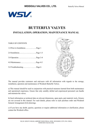 WEIDOULI VALVES CO., LTD. Butterfly Valves Manual
NO.20, XINGYU ROAD, AIRPORT INDUSTRIAL ZONE, WENZHOU CITY, P.R. CHINA
WWW.WSV-VALVE.COM
BUTTERFLY VALVES
INSTALLATION, OPERATION, MAINTENANCE MANUAL
TABLE OF CONTENTS
1.0 Prior to Installation………..……..Page 1
2.0 Installation………………..……...Page 1-3
3.0 Operation………………….……..Page 3-4
4.0 Maintenance……………………..Page 4-5
5.0 Troubleshooting………………….Page 6
The manual provides customers and end-users with all information with regards to the storage,
installation, operation and maintenance of Weidouli Butterfly Valves.
a) This manual should be used in conjunction with practical measures learned from both maintenance
and operational experience. Ensure that only suitably skilled and experienced personnel can handle
and maintain the valves.
b) Such information as technical data on relevant dimensions, spare parts, part material, tools, fixtures
are not covered in this manual. For such details, please refer to each purchase order and Weidouli
General Arrangement (GA) drawings.
c) If you have any doubt, queries, questions or require additional information or clarification, please
contact the Weidouli office.
 