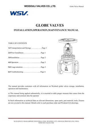 WEIDOULI VALVES CO.,LTD. Globe Valves Manual
NO.20,XINGYU ROAD,AIRPORT INDUSTRIAL ZONE, WENZHOU CITY, ZHEJIANG PROVINCE,P.R. CHINA
WWW.WSV-VALVE.COM
GLOBE VALVES
INSTALLATION,OPERATION,MAINTENANCE MANUAL
TABLE OF CONTENTS
1.0 Transportation and Storage………..……..Page 1
2.0 Prior Installation………………..………Page 1
3.0 Installation …………………................. Page 2
4.0 Operation ……………………................Page 3
5.0 Usage attention…………………………Page 3
6.0 Troubleshooting……………………..... Page 4
The manual provides customers with all information on Weidouli globe valves storage, installation,
operation and maintenance.
a) This manual being applied substantially, it is essential to table proper measure that comes form the
experience and common idea the operator
b) Such information as technical data on relevant dimensions, spare parts, part material, tools, fixtures
are not covered in this manual. Details refer to each purchase order and Weidouli GA drawings.
 