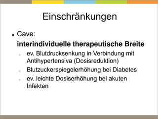 Einschränkungen
Cave:
interindividuelle therapeutische Breite
o ev. Blutdrucksenkung in Verbindung mit
Antihypertensiva (Dosisreduktion)
o Blutzuckerspiegelerhöhung bei Diabetes
o ev. leichte Dosiserhöhung bei akuten
Infekten
 