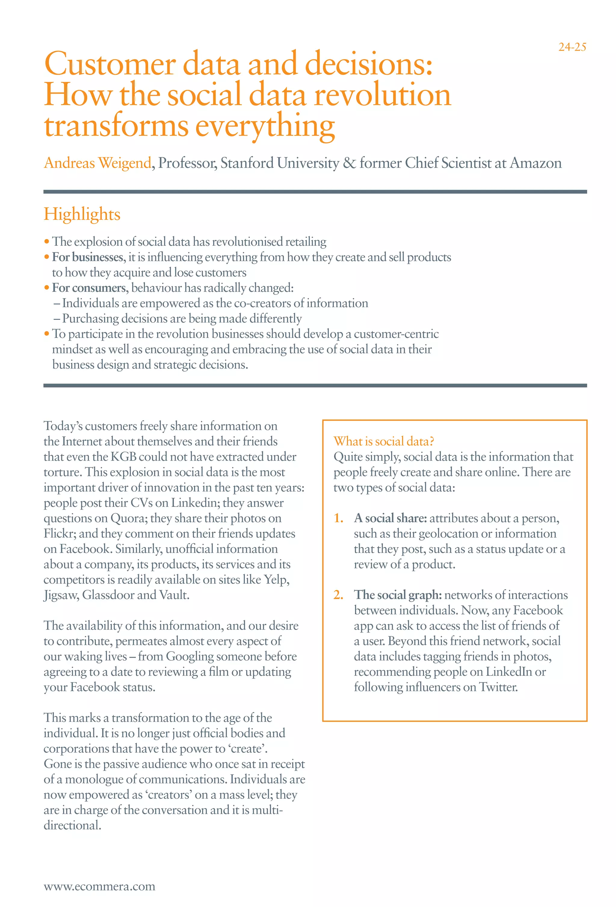 24-25

Customer data and decisions:
How the social data revolution
transforms everything
Andreas Weigend, Professor, Stanford University & former Chief Scientist at Amazon


Highlights
• The explosion of social data has revolutionised retailing
• For businesses, it is inﬂuencing everything from how they create and sell products
  to how they acquire and lose customers
• For consumers, behaviour has radically changed:
  – Individuals are empowered as the co-creators of information
  – Purchasing decisions are being made differently
• To participate in the revolution businesses should develop a customer-centric
  mindset as well as encouraging and embracing the use of social data in their
  business design and strategic decisions.



Today’s customers freely share information on
the Internet about themselves and their friends            What is social data?
that even the KGB could not have extracted under           Quite simply, social data is the information that
torture. This explosion in social data is the most         people freely create and share online. There are
important driver of innovation in the past ten years:      two types of social data:
people post their CVs on Linkedin; they answer
questions on Quora; they share their photos on             1. A social share: attributes about a person,
Flickr; and they comment on their friends updates             such as their geolocation or information
on Facebook. Similarly, unofﬁcial information                 that they post, such as a status update or a
about a company, its products, its services and its           review of a product.
competitors is readily available on sites like Yelp,
Jigsaw, Glassdoor and Vault.                               2. The social graph: networks of interactions
                                                              between individuals. Now, any Facebook
The availability of this information, and our desire          app can ask to access the list of friends of
to contribute, permeates almost every aspect of               a user. Beyond this friend network, social
our waking lives – from Googling someone before               data includes tagging friends in photos,
agreeing to a date to reviewing a ﬁlm or updating             recommending people on LinkedIn or
your Facebook status.                                         following inﬂuencers on Twitter.

This marks a transformation to the age of the
individual. It is no longer just ofﬁcial bodies and
corporations that have the power to ‘create’.
Gone is the passive audience who once sat in receipt
of a monologue of communications. Individuals are
now empowered as ‘creators’ on a mass level; they
are in charge of the conversation and it is multi-
directional.



www.ecommera.com
 