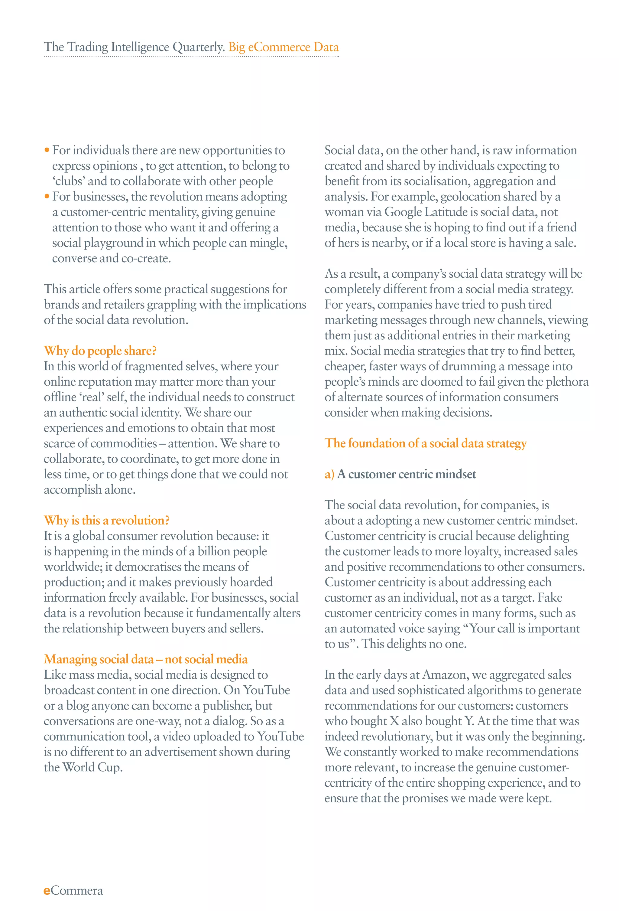 The Trading Intelligence Quarterly. Big eCommerce Data




• For individuals there are new opportunities to        Social data, on the other hand, is raw information
  express opinions , to get attention, to belong to     created and shared by individuals expecting to
  ‘clubs’ and to collaborate with other people          beneﬁt from its socialisation, aggregation and
• For businesses, the revolution means adopting         analysis. For example, geolocation shared by a
  a customer-centric mentality, giving genuine          woman via Google Latitude is social data, not
  attention to those who want it and offering a         media, because she is hoping to ﬁnd out if a friend
  social playground in which people can mingle,         of hers is nearby, or if a local store is having a sale.
  converse and co-create.
                                                        As a result, a company’s social data strategy will be
This article offers some practical suggestions for      completely different from a social media strategy.
brands and retailers grappling with the implications    For years, companies have tried to push tired
of the social data revolution.                          marketing messages through new channels, viewing
                                                        them just as additional entries in their marketing
Why do people share?                                    mix. Social media strategies that try to ﬁnd better,
In this world of fragmented selves, where your          cheaper, faster ways of drumming a message into
online reputation may matter more than your             people’s minds are doomed to fail given the plethora
ofﬂine ‘real’ self, the individual needs to construct   of alternate sources of information consumers
an authentic social identity. We share our              consider when making decisions.
experiences and emotions to obtain that most
scarce of commodities – attention. We share to          The foundation of a social data strategy
collaborate, to coordinate, to get more done in
less time, or to get things done that we could not      a) A customer centric mindset
accomplish alone.
                                                        The social data revolution, for companies, is
Why is this a revolution?                               about a adopting a new customer centric mindset.
It is a global consumer revolution because: it          Customer centricity is crucial because delighting
is happening in the minds of a billion people           the customer leads to more loyalty, increased sales
worldwide; it democratises the means of                 and positive recommendations to other consumers.
production; and it makes previously hoarded             Customer centricity is about addressing each
information freely available. For businesses, social    customer as an individual, not as a target. Fake
data is a revolution because it fundamentally alters    customer centricity comes in many forms, such as
the relationship between buyers and sellers.            an automated voice saying “Your call is important
                                                        to us”. This delights no one.
Managing social data – not social media
Like mass media, social media is designed to            In the early days at Amazon, we aggregated sales
broadcast content in one direction. On YouTube          data and used sophisticated algorithms to generate
or a blog anyone can become a publisher, but            recommendations for our customers: customers
conversations are one-way, not a dialog. So as a        who bought X also bought Y. At the time that was
communication tool, a video uploaded to YouTube         indeed revolutionary, but it was only the beginning.
is no different to an advertisement shown during        We constantly worked to make recommendations
the World Cup.                                          more relevant, to increase the genuine customer-
                                                        centricity of the entire shopping experience, and to
                                                        ensure that the promises we made were kept.
 