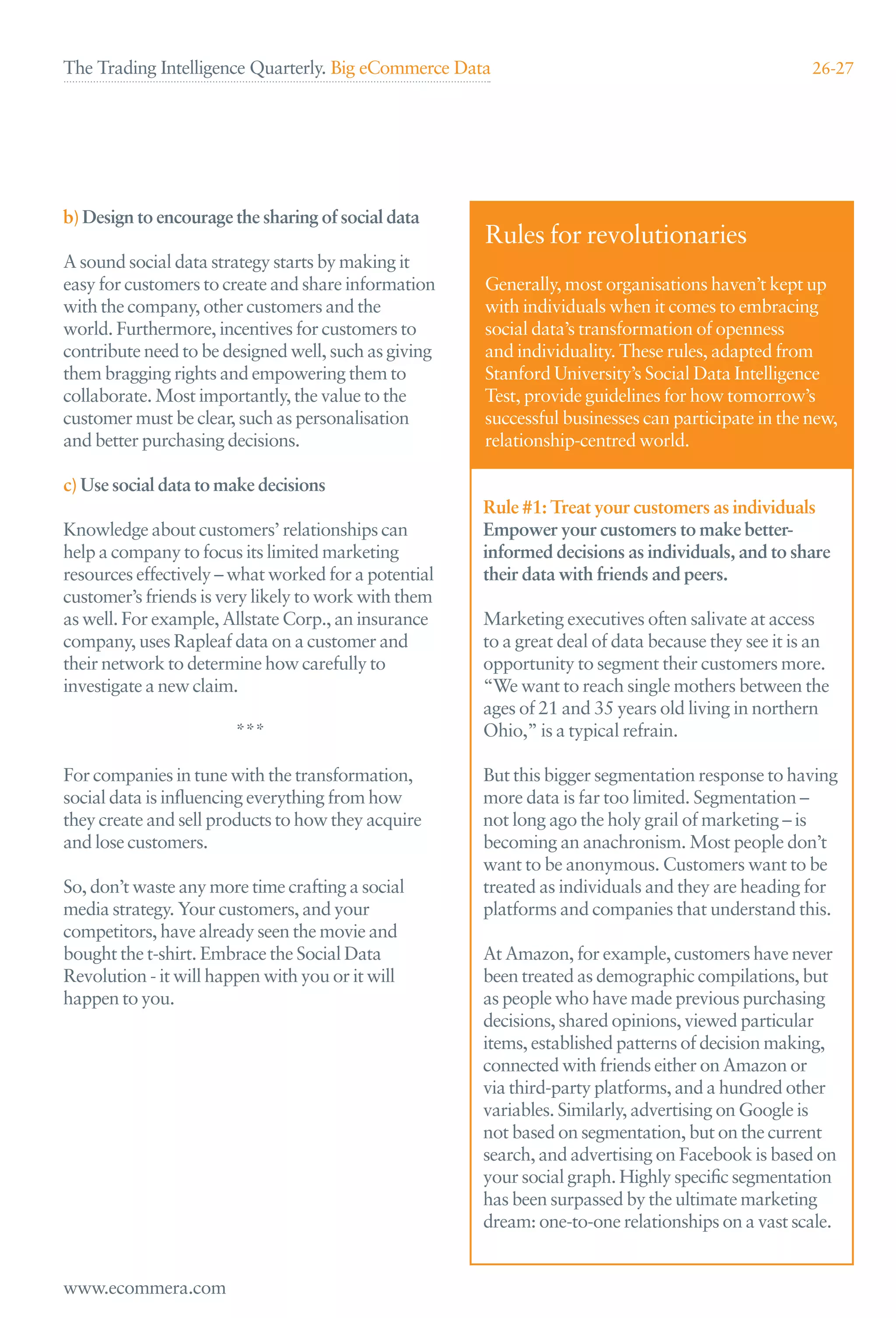 The Trading Intelligence Quarterly. Big eCommerce Data                                              26-27




b) Design to encourage the sharing of social data
                                                      Rules for revolutionaries
A sound social data strategy starts by making it
easy for customers to create and share information    Generally, most organisations haven’t kept up
with the company, other customers and the             with individuals when it comes to embracing
world. Furthermore, incentives for customers to       social data’s transformation of openness
contribute need to be designed well, such as giving   and individuality. These rules, adapted from
them bragging rights and empowering them to           Stanford University’s Social Data Intelligence
collaborate. Most importantly, the value to the       Test, provide guidelines for how tomorrow’s
customer must be clear, such as personalisation       successful businesses can participate in the new,
and better purchasing decisions.                      relationship-centred world.

c) Use social data to make decisions
                                                      Rule #1: Treat your customers as individuals
Knowledge about customers’ relationships can          Empower your customers to make better-
help a company to focus its limited marketing         informed decisions as individuals, and to share
resources effectively – what worked for a potential   their data with friends and peers.
customer’s friends is very likely to work with them
as well. For example, Allstate Corp., an insurance    Marketing executives often salivate at access
company, uses Rapleaf data on a customer and          to a great deal of data because they see it is an
their network to determine how carefully to           opportunity to segment their customers more.
investigate a new claim.                              “We want to reach single mothers between the
                                                      ages of 21 and 35 years old living in northern
                       ***                            Ohio,” is a typical refrain.

For companies in tune with the transformation,        But this bigger segmentation response to having
social data is inﬂuencing everything from how         more data is far too limited. Segmentation –
they create and sell products to how they acquire     not long ago the holy grail of marketing – is
and lose customers.                                   becoming an anachronism. Most people don’t
                                                      want to be anonymous. Customers want to be
So, don’t waste any more time crafting a social       treated as individuals and they are heading for
media strategy. Your customers, and your              platforms and companies that understand this.
competitors, have already seen the movie and
bought the t-shirt. Embrace the Social Data           At Amazon, for example, customers have never
Revolution - it will happen with you or it will       been treated as demographic compilations, but
happen to you.                                        as people who have made previous purchasing
                                                      decisions, shared opinions, viewed particular
                                                      items, established patterns of decision making,
                                                      connected with friends either on Amazon or
                                                      via third-party platforms, and a hundred other
                                                      variables. Similarly, advertising on Google is
                                                      not based on segmentation, but on the current
                                                      search, and advertising on Facebook is based on
                                                      your social graph. Highly speciﬁc segmentation
                                                      has been surpassed by the ultimate marketing
                                                      dream: one-to-one relationships on a vast scale.


www.ecommera.com
 