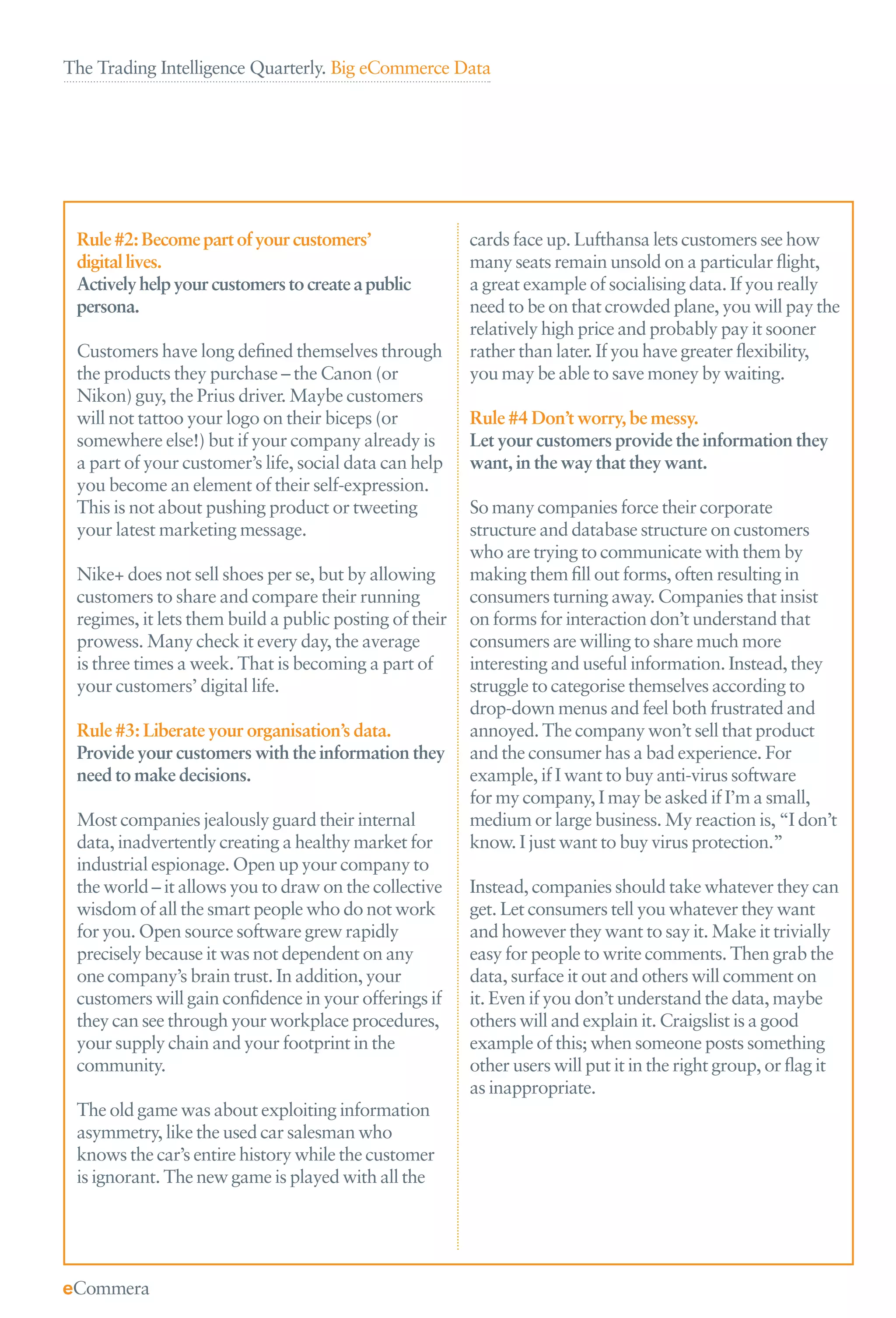 The Trading Intelligence Quarterly. Big eCommerce Data




 Rule #2: Become part of your customers’                 cards face up. Lufthansa lets customers see how
 digital lives.                                          many seats remain unsold on a particular ﬂight,
 Actively help your customers to create a public         a great example of socialising data. If you really
 persona.                                                need to be on that crowded plane, you will pay the
                                                         relatively high price and probably pay it sooner
 Customers have long deﬁned themselves through           rather than later. If you have greater ﬂexibility,
 the products they purchase – the Canon (or              you may be able to save money by waiting.
 Nikon) guy, the Prius driver. Maybe customers
 will not tattoo your logo on their biceps (or           Rule #4 Don’t worry, be messy.
 somewhere else!) but if your company already is         Let your customers provide the information they
 a part of your customer’s life, social data can help    want, in the way that they want.
 you become an element of their self-expression.
 This is not about pushing product or tweeting           So many companies force their corporate
 your latest marketing message.                          structure and database structure on customers
                                                         who are trying to communicate with them by
 Nike+ does not sell shoes per se, but by allowing       making them ﬁll out forms, often resulting in
 customers to share and compare their running            consumers turning away. Companies that insist
 regimes, it lets them build a public posting of their   on forms for interaction don’t understand that
 prowess. Many check it every day, the average           consumers are willing to share much more
 is three times a week. That is becoming a part of       interesting and useful information. Instead, they
 your customers’ digital life.                           struggle to categorise themselves according to
                                                         drop-down menus and feel both frustrated and
 Rule #3: Liberate your organisation’s data.             annoyed. The company won’t sell that product
 Provide your customers with the information they        and the consumer has a bad experience. For
 need to make decisions.                                 example, if I want to buy anti-virus software
                                                         for my company, I may be asked if I’m a small,
 Most companies jealously guard their internal           medium or large business. My reaction is, “I don’t
 data, inadvertently creating a healthy market for       know. I just want to buy virus protection.”
 industrial espionage. Open up your company to
 the world – it allows you to draw on the collective     Instead, companies should take whatever they can
 wisdom of all the smart people who do not work          get. Let consumers tell you whatever they want
 for you. Open source software grew rapidly              and however they want to say it. Make it trivially
 precisely because it was not dependent on any           easy for people to write comments. Then grab the
 one company’s brain trust. In addition, your            data, surface it out and others will comment on
 customers will gain conﬁdence in your offerings if      it. Even if you don’t understand the data, maybe
 they can see through your workplace procedures,         others will and explain it. Craigslist is a good
 your supply chain and your footprint in the             example of this; when someone posts something
 community.                                              other users will put it in the right group, or ﬂag it
                                                         as inappropriate.
 The old game was about exploiting information
 asymmetry, like the used car salesman who
 knows the car’s entire history while the customer
 is ignorant. The new game is played with all the
 