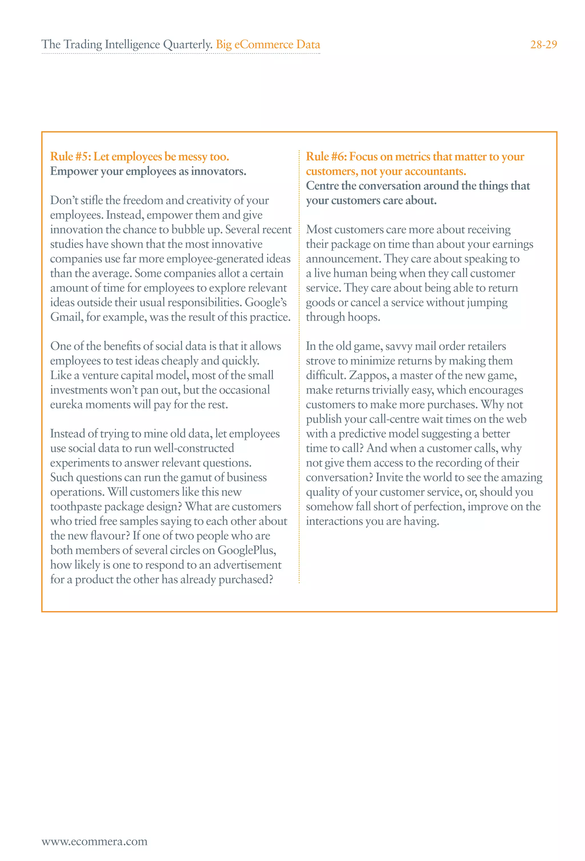 The Trading Intelligence Quarterly. Big eCommerce Data                                                   28-29




 Rule #5: Let employees be messy too.                   Rule #6: Focus on metrics that matter to your
 Empower your employees as innovators.                  customers, not your accountants.
                                                        Centre the conversation around the things that
 Don’t stiﬂe the freedom and creativity of your         your customers care about.
 employees. Instead, empower them and give
 innovation the chance to bubble up. Several recent     Most customers care more about receiving
 studies have shown that the most innovative            their package on time than about your earnings
 companies use far more employee-generated ideas        announcement. They care about speaking to
 than the average. Some companies allot a certain       a live human being when they call customer
 amount of time for employees to explore relevant       service. They care about being able to return
 ideas outside their usual responsibilities. Google’s   goods or cancel a service without jumping
 Gmail, for example, was the result of this practice.   through hoops.

 One of the beneﬁts of social data is that it allows    In the old game, savvy mail order retailers
 employees to test ideas cheaply and quickly.           strove to minimize returns by making them
 Like a venture capital model, most of the small        difﬁcult. Zappos, a master of the new game,
 investments won’t pan out, but the occasional          make returns trivially easy, which encourages
 eureka moments will pay for the rest.                  customers to make more purchases. Why not
                                                        publish your call-centre wait times on the web
 Instead of trying to mine old data, let employees      with a predictive model suggesting a better
 use social data to run well-constructed                time to call? And when a customer calls, why
 experiments to answer relevant questions.              not give them access to the recording of their
 Such questions can run the gamut of business           conversation? Invite the world to see the amazing
 operations. Will customers like this new               quality of your customer service, or, should you
 toothpaste package design? What are customers          somehow fall short of perfection, improve on the
 who tried free samples saying to each other about      interactions you are having.
 the new ﬂavour? If one of two people who are
 both members of several circles on GooglePlus,
 how likely is one to respond to an advertisement
 for a product the other has already purchased?




www.ecommera.com
 