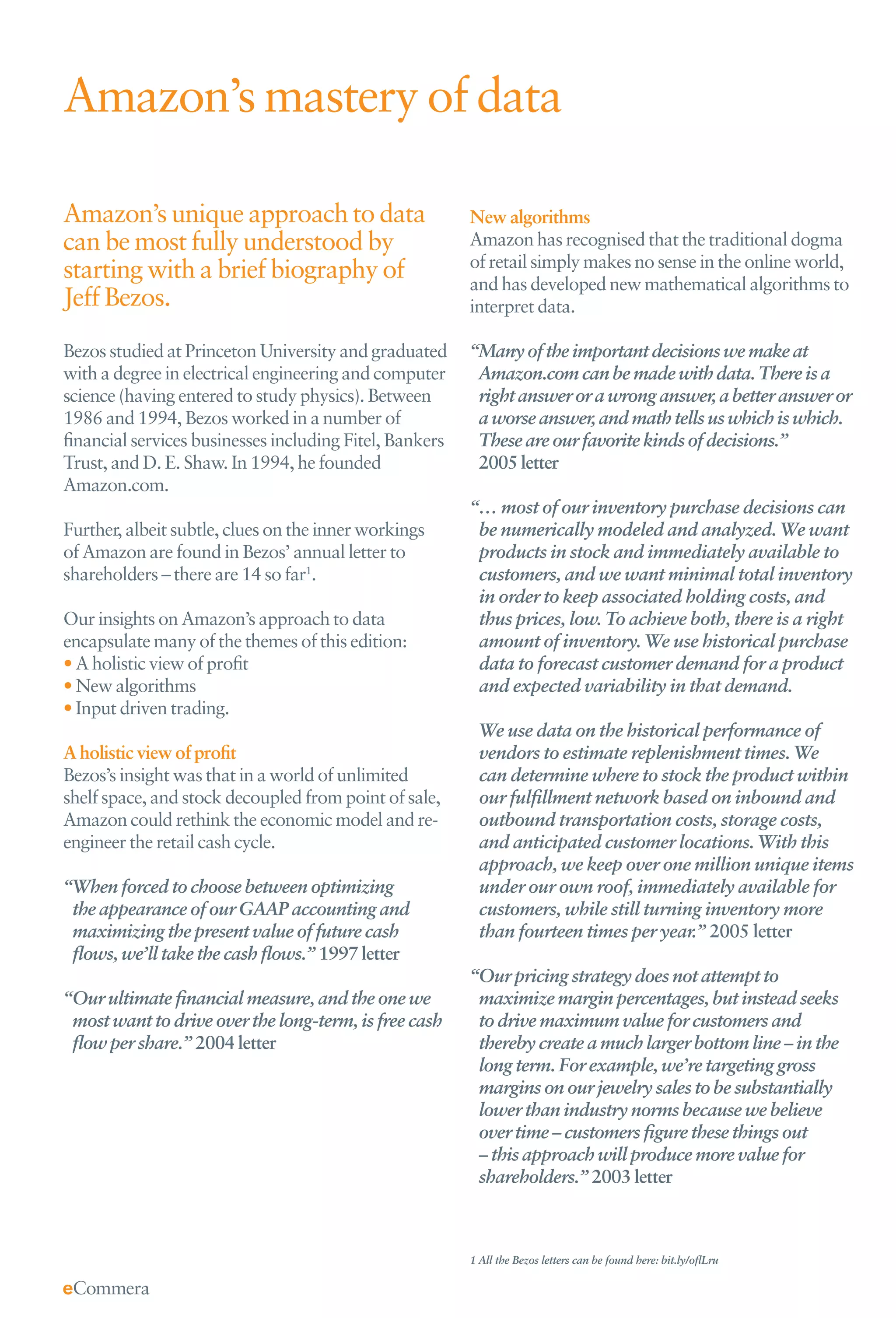 Amazon’s mastery of data

Amazon’s unique approach to data                        New algorithms
can be most fully understood by                         Amazon has recognised that the traditional dogma
                                                        of retail simply makes no sense in the online world,
starting with a brief biography of                      and has developed new mathematical algorithms to
Jeff Bezos.                                             interpret data.

Bezos studied at Princeton University and graduated     “Many of the important decisions we make at
with a degree in electrical engineering and computer     Amazon.com can be made with data. There is a
science (having entered to study physics). Between       right answer or a wrong answer, a better answer or
1986 and 1994, Bezos worked in a number of               a worse answer, and math tells us which is which.
ﬁnancial services businesses including Fitel, Bankers    These are our favorite kinds of decisions.”
Trust, and D. E. Shaw. In 1994, he founded               2005 letter
Amazon.com.
                                                        “… most of our inventory purchase decisions can
Further, albeit subtle, clues on the inner workings      be numerically modeled and analyzed. We want
of Amazon are found in Bezos’ annual letter to           products in stock and immediately available to
shareholders – there are 14 so far1.                     customers, and we want minimal total inventory
                                                         in order to keep associated holding costs, and
Our insights on Amazon’s approach to data                thus prices, low. To achieve both, there is a right
encapsulate many of the themes of this edition:          amount of inventory. We use historical purchase
• A holistic view of proﬁt                               data to forecast customer demand for a product
• New algorithms                                         and expected variability in that demand.
• Input driven trading.
                                                          We use data on the historical performance of
A holistic view of proﬁt                                  vendors to estimate replenishment times. We
Bezos’s insight was that in a world of unlimited          can determine where to stock the product within
shelf space, and stock decoupled from point of sale,      our fulﬁllment network based on inbound and
Amazon could rethink the economic model and re-           outbound transportation costs, storage costs,
engineer the retail cash cycle.                           and anticipated customer locations. With this
                                                          approach, we keep over one million unique items
“When forced to choose between optimizing                 under our own roof, immediately available for
 the appearance of our GAAP accounting and                customers, while still turning inventory more
 maximizing the present value of future cash              than fourteen times per year.” 2005 letter
 ﬂows, we’ll take the cash ﬂows.” 1997 letter
                                                        “Our pricing strategy does not attempt to
“Our ultimate ﬁnancial measure, and the one we           maximize margin percentages, but instead seeks
 most want to drive over the long-term, is free cash     to drive maximum value for customers and
 ﬂow per share.” 2004 letter                             thereby create a much larger bottom line – in the
                                                         long term. For example, we’re targeting gross
                                                         margins on our jewelry sales to be substantially
                                                         lower than industry norms because we believe
                                                         over time – customers ﬁgure these things out
                                                         – this approach will produce more value for
                                                         shareholders.” 2003 letter



                                                        1 All the Bezos letters can be found here: bit.ly/oﬂLru
 