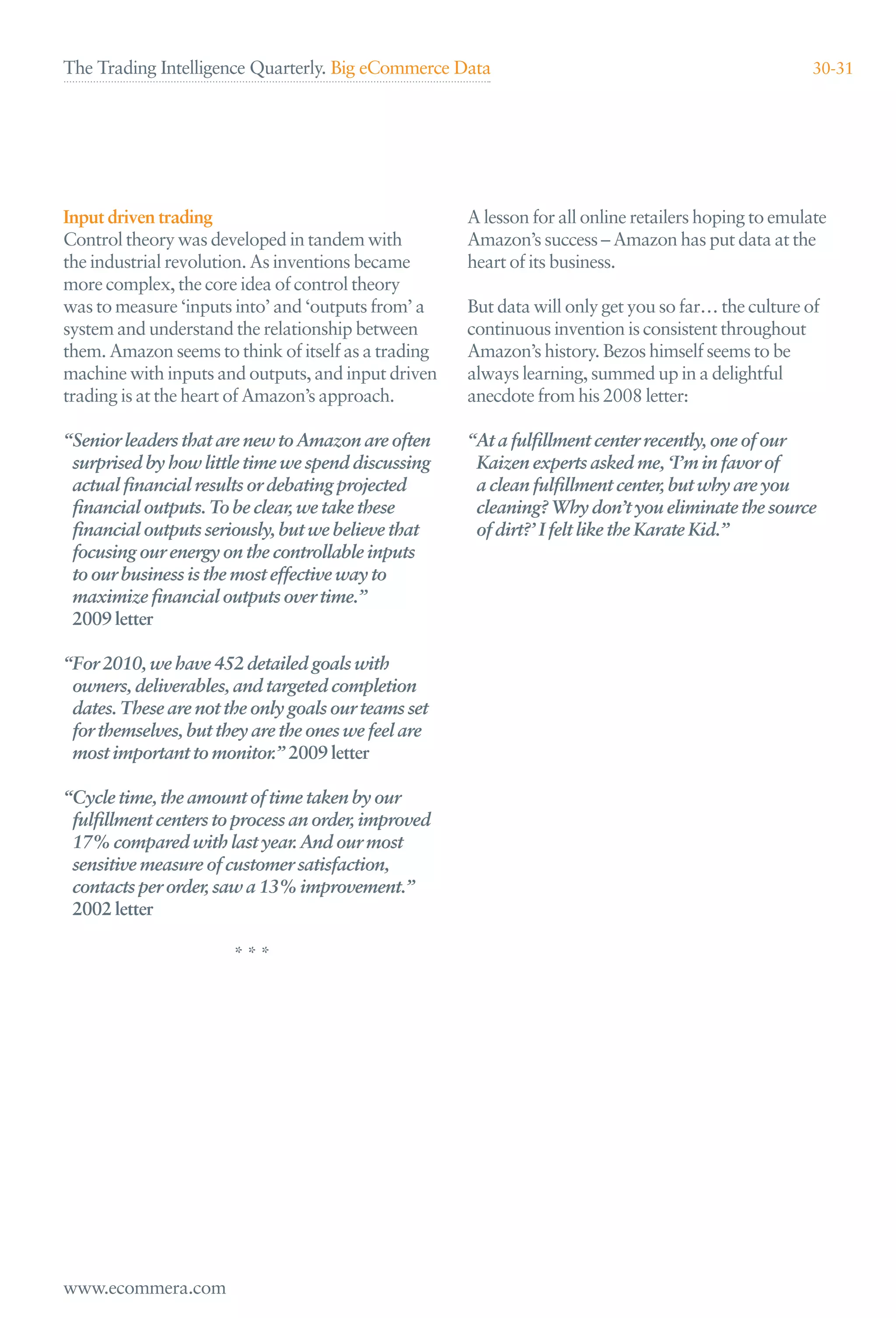 The Trading Intelligence Quarterly. Big eCommerce Data                                               30-31




Input driven trading                                 A lesson for all online retailers hoping to emulate
Control theory was developed in tandem with          Amazon’s success – Amazon has put data at the
the industrial revolution. As inventions became      heart of its business.
more complex, the core idea of control theory
was to measure ‘inputs into’ and ‘outputs from’ a    But data will only get you so far… the culture of
system and understand the relationship between       continuous invention is consistent throughout
them. Amazon seems to think of itself as a trading   Amazon’s history. Bezos himself seems to be
machine with inputs and outputs, and input driven    always learning, summed up in a delightful
trading is at the heart of Amazon’s approach.        anecdote from his 2008 letter:

“Senior leaders that are new to Amazon are often     “At a fulﬁllment center recently, one of our
 surprised by how little time we spend discussing     Kaizen experts asked me, ‘I’m in favor of
 actual ﬁnancial results or debating projected        a clean fulﬁllment center, but why are you
 ﬁnancial outputs. To be clear, we take these         cleaning? Why don’t you eliminate the source
 ﬁnancial outputs seriously, but we believe that      of dirt?’ I felt like the Karate Kid.”
 focusing our energy on the controllable inputs
 to our business is the most effective way to
 maximize ﬁnancial outputs over time.”
 2009 letter

“For 2010, we have 452 detailed goals with
 owners, deliverables, and targeted completion
 dates. These are not the only goals our teams set
 for themselves, but they are the ones we feel are
 most important to monitor.” 2009 letter

“Cycle time, the amount of time taken by our
 fulﬁllment centers to process an order, improved
 17% compared with last year. And our most
 sensitive measure of customer satisfaction,
 contacts per order, saw a 13% improvement.”
 2002 letter

                       ***




www.ecommera.com
 