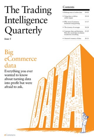 The Trading
  The Trading Intelligence Quarterly. Big eCommerce Data   Contents
                                                           • Making sense of online data   04-09




Intelligence
                                                           • Using data to deliver         10-14
                                                             online targets

                                                           • Why most eCommerce            15-17
                                                             businesses stop growing




Quarterly
                                                           • The tyranny of averages       18-24

                                                           • Customer data and decisions: 25-29
                                                             How the social data revolution
                                                             transforms everything

Issue 5                                                    • Amazon’s mastery of data      30-31




Big
eCommerce
data
Everything you ever
wanted to know
about turning data
into proﬁt but were
afraid to ask.
 