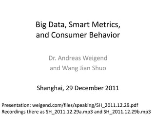 Big Data, Smart Metrics,
             and Consumer Behavior

                   Dr. Andreas Weigend
                   and Wang Jian Shuo

              Shanghai, 29 December 2011

Presentation: weigend.com/files/speaking/SH_2011.12.29.pdf
Recordings there as SH_2011.12.29a.mp3 and SH_2011.12.29b.mp3
 
