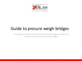 This guide is meant to help organizations and engineers with their
purchase decision of their weigh bridges.
Guide to procure weigh bridges
 