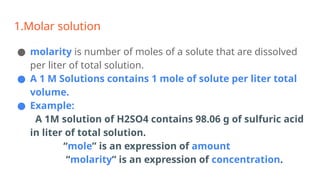 1.Molar solution
● molarity is number of moles of a solute that are dissolved
per liter of total solution.
● A 1 M Solutions contains 1 mole of solute per liter total
volume.
● Example:
A 1M solution of H2SO4 contains 98.06 g of sulfuric acid
in liter of total solution.
“mole” is an expression of amount
“molarity” is an expression of concentration.
 