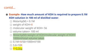 contd…
● Example- How much amount of KOH is required to prepare 0.1M
KOH solution in 100 ml of distilled water.
○ Molarity(M) = 0.1M
○ weight of KOH=X
○ molecular weight of KOH= 56
○ volume taken= 100 ml
○ Molarity(M)=weight of KOH/molecular weight of KOH×
1000ml/total volume taken
○ 0.1M=X/56×1000ml/100
○ 5.6=10X
○ X=0.56g
 