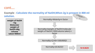 cont….
Example - Calculate the normality of NaOH,When 2g is present in 800 ml
solution.
weight of NaOH
=2g
Molecular
weight of
NaOH=40g
volume
taken=800ml
Normality=Molarity×n factor
Normality=[weight of NaOH/molecular
weight of NaOH×1000/volume taken] n
factor
n factor =
1
Normality=[2/40×1000/800]1
Normality=[0.0625]1
N=0.0625
 