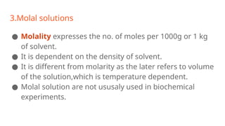 3.Molal solutions
● Molality expresses the no. of moles per 1000g or 1 kg
of solvent.
● It is dependent on the density of solvent.
● It is different from molarity as the later refers to volume
of the solution,which is temperature dependent.
● Molal solution are not ususaly used in biochemical
experiments.
 