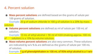 4. Percent solution
● Mass percent solutions are defined based on the grams of solute per
100 grams of solution.
Example: 20 g of sodium chloride in 100 g of solution is a 20% by mass
solution.
● Volume percent solutions are defined as ml of solute per 100 mL of
solution.
Example: 10 mL of ethyl alcohol + 90 ml of H2O (making approx. 100 mL
of solution) is a 10% by volume solution.
● Mass-volume percent solutions are also very common. These solutions
are indicated by w/v % & are defined as the grams of solute per 100 mL
of solution.
Example: 1 g of phenolphthalein in 100 mL of 95% ethyl alcohol is a 1 w/v
 