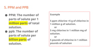 5. PPM and PPB
● PPM: The number of
parts of solute per 1
million parts of total
solution.
● ppb: The number of
parts of solute per
billion parts of
solution.
Example
5 ppm chlorine =5 g of chlorine in
1 million g of solution.
or
5 mg chlorine in 1 million mg of
solution.
or
5 pounds of chlorine in 1 million
pounds of solution
 