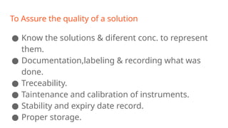 To Assure the quality of a solution
● Know the solutions & diferent conc. to represent
them.
● Documentation,labeling & recording what was
done.
● Treceability.
● Taintenance and calibration of instruments.
● Stability and expiry date record.
● Proper storage.
 