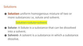 Solutions
● Solution uniform homogenous mixture of two or
more substances i.e, solute and solvent.
Solution=solute+solvent
● Solute- A Solute is a substance that can be dissolved
into a solvent.
● Solvent- A solvent is a substance in which a substance
dissolve.
 