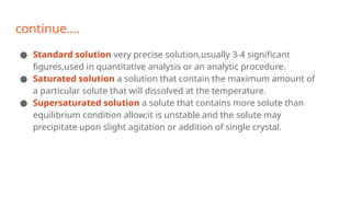 continue….
● Standard solution very precise solution,usually 3-4 significant
figures,used in quantitative analysis or an analytic procedure.
● Saturated solution a solution that contain the maximum amount of
a particular solute that will dissolved at the temperature.
● Supersaturated solution a solute that contains more solute than
equilibrium condition allow;it is unstable and the solute may
precipitate upon slight agitation or addition of single crystal.
 