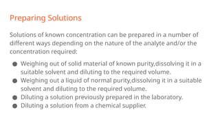 Preparing Solutions
Solutions of known concentration can be prepared in a number of
different ways depending on the nature of the analyte and/or the
concentration required:
● Weighing out of solid material of known purity,dissolving it in a
suitable solvent and diluting to the required volume.
● Weighing out a liquid of normal purity,dissolving it in a suitable
solvent and diluting to the required volume.
● Diluting a solution previously prepared in the laboratory.
● Diluting a solution from a chemical supplier.
 