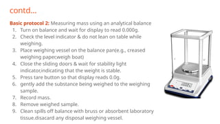 contd…
Basic protocol 2: Measuring mass using an analytical balance
1. Turn on balance and wait for display to read 0.000g.
2. Check the level indicator & do not lean on table while
weighing.
3. Place weighing vessel on the balance pan(e.g., creased
weighing paper,weigh boat)
4. Close the sliding doors & wait for stability light
indicator,indicating that the weight is stable.
5. Press tare button so that display reads 0.0g.
6. gently add the substance being weighed to the weighing
sample.
7. Record mass.
8. Remove weighed sample.
9. Clean spills off balance with bruss or absorbent laboratory
tissue.disacard any disposal weighing vessel.
 