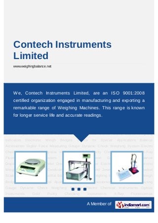 Contech Instruments
     Limited
     www.weighingbalance.net




Electronic Balances Electronic Weighing Machine PH Conductivity Meters Gem and
Jewelery Scales Supermarket Scales Health
    We, Contech Instruments Limited,                        are an Industrial Scales Crane
                                                            Scales   ISO 9001:2008
Scales       Weighing       Indicators    Electronic    Weigh     Bridges     Scales     for     Special
     certified organization engaged in manufacturing and exporting a
Applications Balance Accessories Digital Force Measuring Gauge Dynamic Check
     remarkable range of Weighing Machines. This range is known
Weighing System Electro Chemical Instruments Optical Instruments Gold Purity Checking
     for longer service life and accurate readings. Centrifuges
Instruments   X-Ray   Fluorescence  Spectrometers                                      Machine      Gas
Analyzer Balance Display Concentration Meter Dissolved Oxygen Meter Electronic
Balances Electronic Weighing Machine PH Conductivity Meters Gem and Jewelery
Scales Supermarket Scales Health Scales Industrial Scales Crane Scales Weighing
Indicators     Electronic     Weigh      Bridges   Scales   for    Special    Applications Balance
Accessories Digital Force Measuring Gauge Dynamic Check Weighing System Electro
Chemical Instruments Optical Instruments Gold Purity Checking Instruments X-Ray
Fluorescence       Spectrometers          Centrifuges     Machine      Gas      Analyzer       Balance
Display Concentration Meter Dissolved Oxygen Meter Electronic Balances Electronic
Weighing Machine PH Conductivity Meters Gem and Jewelery Scales Supermarket
Scales Health Scales Industrial Scales Crane Scales Weighing Indicators Electronic Weigh
Bridges Scales for Special Applications Balance Accessories Digital Force Measuring
Gauge Dynamic           Check     Weighing    System     Electro Chemical      Instruments Optical
Instruments        Gold        Purity      Checking      Instruments         X-Ray      Fluorescence

                                                         A Member of
 
