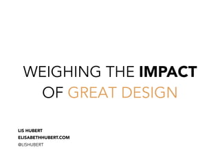 WEIGHING THE IMPACT
OF GREAT DESIGN
LIS HUBERT
ELISABETHHUBERT.COM
@LISHUBERT
 