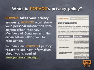 What is POPVOX’s privacy policy?

POPVOX takes your privacy
seriously. POPVOX won’t share
your personal information with
a...
