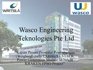 Wasco Engineering
Teknologies Pte Ltd
“Kajian Proses Prosedur Penimbangan
(Weighing) pada EXHAUST STACK
Power Generation Module M70A/B
KRAKEN FPSO Project”
 