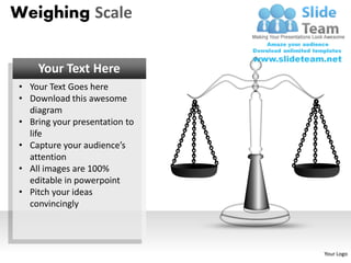 Weighing Scale


    Your Text Here
• Your Text Goes here
• Download this awesome
  diagram
• Bring your presentation to
  life
• Capture your audience’s
  attention
• All images are 100%
  editable in powerpoint
• Pitch your ideas
  convincingly




                               Your Logo
 