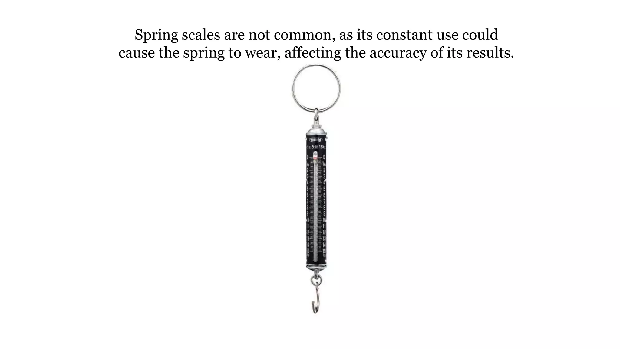 Spring scales are not common, as its constant use could
cause the spring to wear, affecting the accuracy of its results.
 