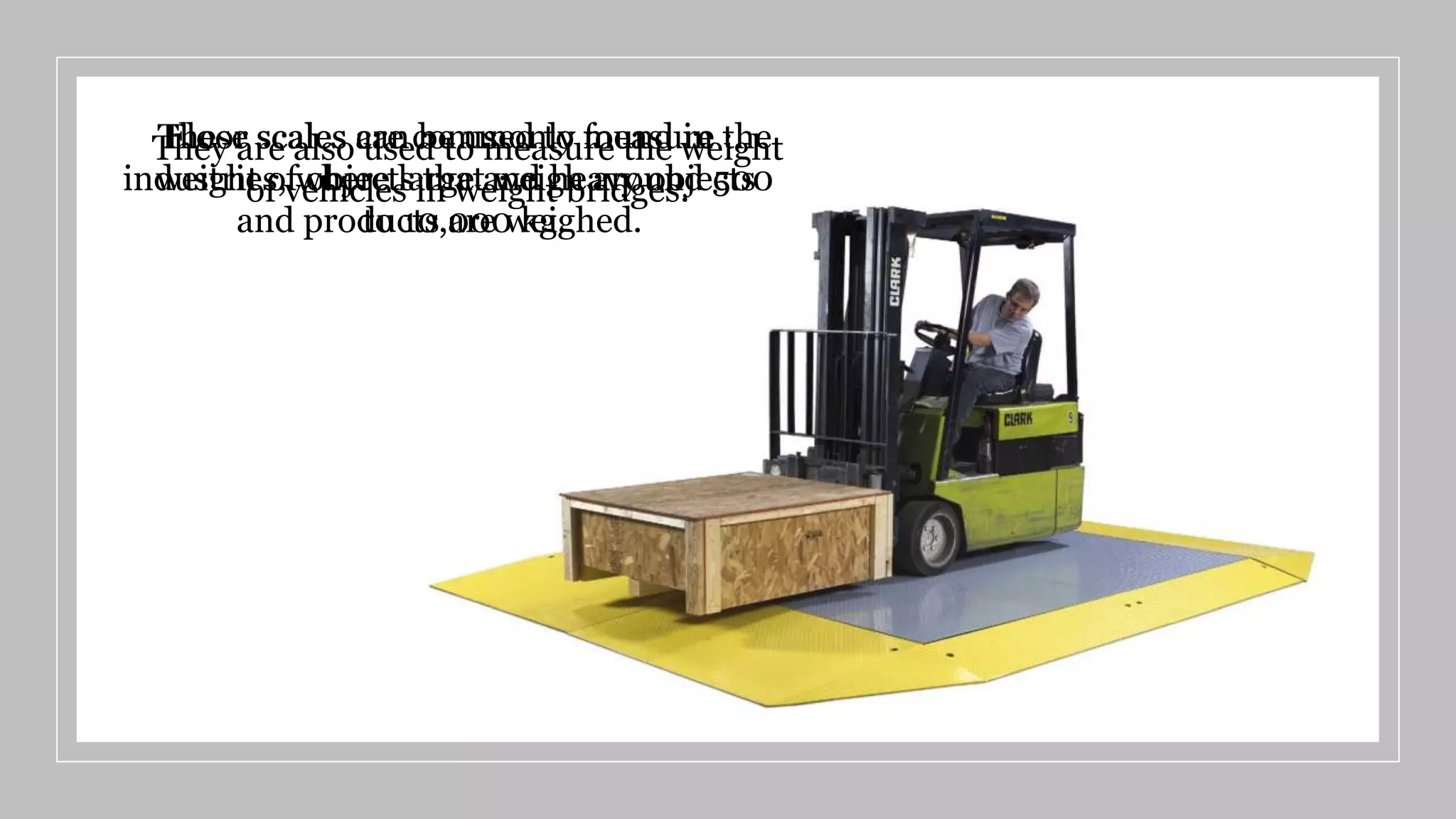 Floor scales are commonly found in
industries, where large and heavy objects
and products are weighed.
These scales can be used to measure the
weight of objects that weigh around 500
to 10,000 kg.
They are also used to measure the weight
of vehicles in weight bridges.
 