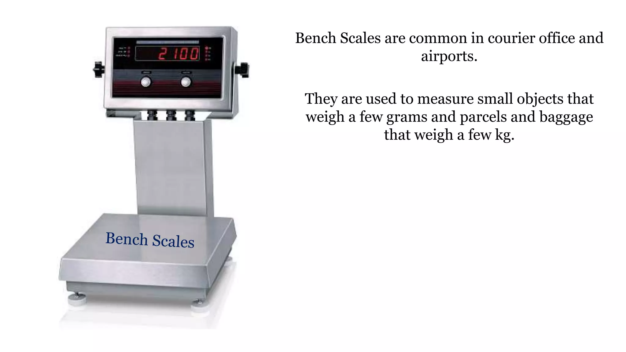 Bench Scales are common in courier office and
airports.
They are used to measure small objects that
weigh a few grams and parcels and baggage
that weigh a few kg.
 
