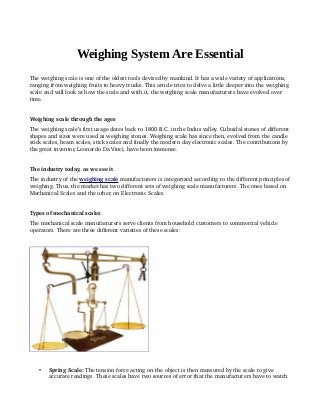 Weighing System Are Essential
The weighing scale is one of the oldest tools devised by mankind. It has a wide variety of applications, 
ranging from weighing fruits to heavy trucks. This article tries to delve a little deeper into the weighing 
scale and will look at how the scale and with it, the weighing scale manufacturers have evolved over 
time.
Weighing scale through the ages
The weighing scale’s first usage dates back to 1800 B.C. in the Indus valley. Cuboidal stones of different 
shapes and sizes were used as weighing stones. Weighing scale has since then, evolved from the candle 
stick scales, beam scales, stick scales and finally the modern day electronic scales. The contributions by 
the great inventor, Leonardo Da Vinci, have been immense.
The industry today, as we see it
The industry of the weighing      scale    manufacturers is categorized according to the different principles of 
weighing. Thus, the market has two different sets of weighing scale manufacturers. The ones based on 
Mechanical Scales and the other, on Electronic Scales.
Types of mechanical scales
The mechanical scale manufacturers serve clients from household customers to commercial vehicle 
operators. There are three different varieties of these scales:
 Spring Scale: The tension force acting on the object is then measured by the scale to give 
accurate readings. These scales have two sources of error that the manufacturers have to watch 
 